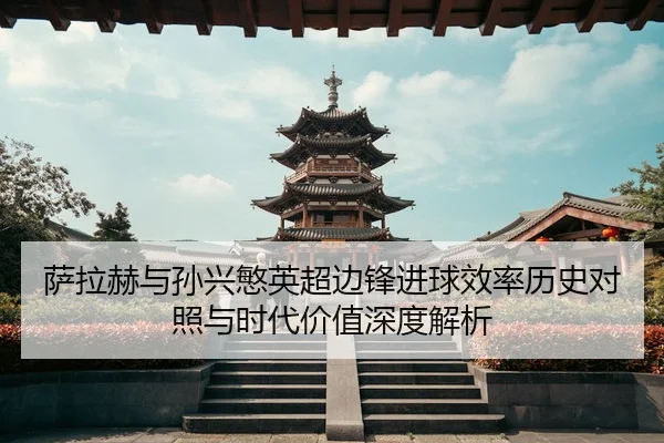 萨拉赫与孙兴慜英超边锋进球效率历史对照与时代价值深度解析