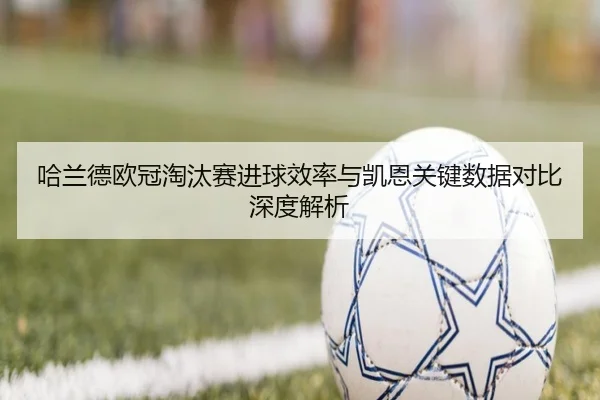 哈兰德欧冠淘汰赛进球效率与凯恩关键数据对比深度解析