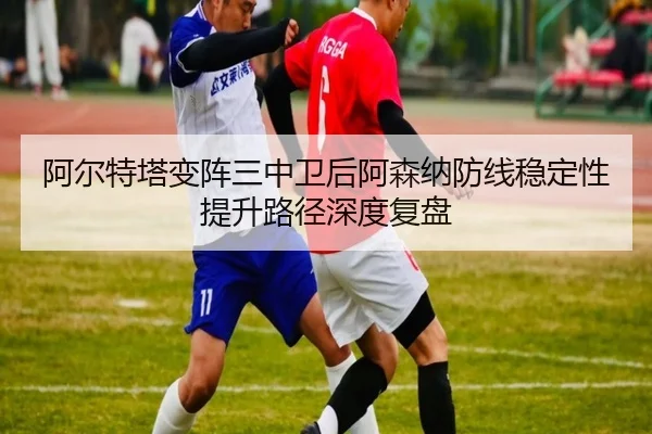 阿尔特塔变阵三中卫后阿森纳防线稳定性提升路径深度复盘